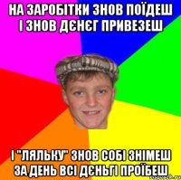 на заробітки знов поїдеш і знов дєнєг привезеш і "ляльку" знов собі знімеш за день всі дєньгі проїбеш