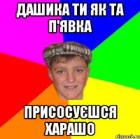 Дашика ти як та п'явка Присосуєшся харашо