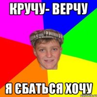 Кручу- Верчу Я єбаться хочу