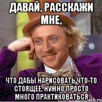 давай, расскажи мне, что дабы нарисовать что-то стоящее, нужно просто много практиковаться