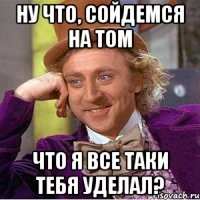 ну что, сойдемся на том что я все таки тебя уделал?