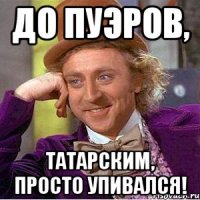 До пуэров, татарским, просто упивался!