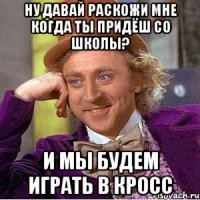 ну давай раскожи мне когда ты придёш со школы? и мы будем играть в кросс