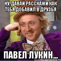 Ну, давай расскажи как тебя добавил в друзья Павел Лукин...