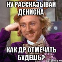 Ну рассказывай Дениска Как др отмечать будешь?