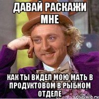 Давай раскажи мне как ты видел мою мать в продуктовом в рыбном отделе