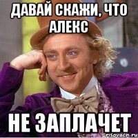 Давай скажи, что Алекс не заплачет