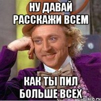 Ну давай расскажи всем Как ты пил больше всех