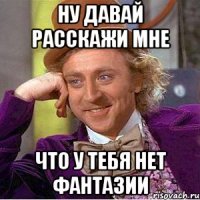 ну давай расскажи мне что у тебя нет фантазии