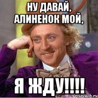 Ну давай, Алиненок мой, Я жду!!!!