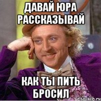 давай юра рассказывай как ты пить бросил