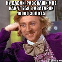 Ну давай, расскажи мне как у тебя в аватарии 10000 золота 
