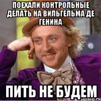 поехали контрольные делать на вильгельма де генина пить не будем