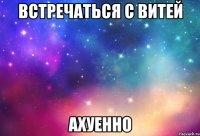 Встречаться с Витей Ахуенно