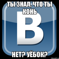 Ты знал, что ты конь Нет? УЁБОК?