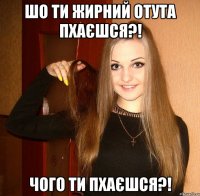 шо ти жирний отута пхаєшся?! чого ти пхаєшся?!