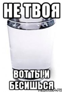 НЕ ТВОЯ ВОТ ТЫ И БЕСИШЬСЯ