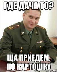 Где дача то? Ща приедем, по картошку