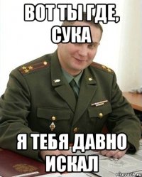 вот ты где, сука я тебя давно искал