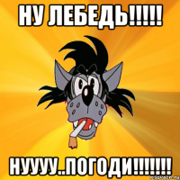 ну лебедь!!!!! нуууу..погоди!!!!!!!