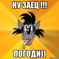 НУ ЗАЕЦ !!! ПОГОДИ))