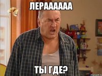 лераааааа ты где?