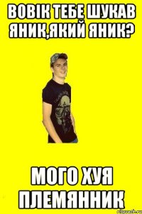 Вовік тебе шукав яник,який яник? мого хуя племянник