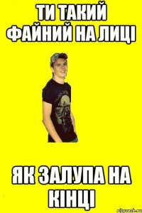 Ти такий файний на лиці як залупа на кінці