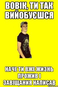 Вовік, ти так вийобуєшся наче ти вже жизнь прожив і завіщания написав