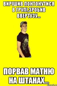 Вирішив понтонутися в групі,зробив ввертузу... Порвав матню на штанах...