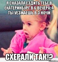 я сказала ездить тебе в Екатеринбург в 6 вечера, а ты уезжаешь в 3 ночи схерали так!?