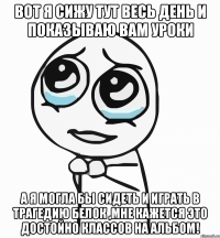 вот я сижу тут весь день и показываю вам уроки а я могла бы сидеть и играть в трагедию белок ,мне кажется это достойно классов на альбом!