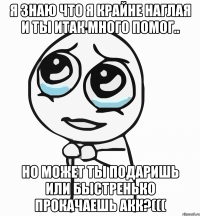 Я знаю что я крайне наглая и ты итак много помог.. Но может ты подаришь или быстренько прокачаешь акк?(((