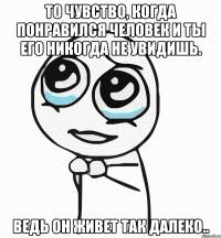 то чувство, когда понравился человек и ты его никогда не увидишь. ведь он живет так далеко..