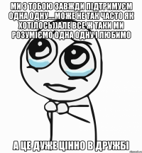 ми з тобою завжди підтримуєм одна одну....може не так часто як хотілось))але все ж таки ми розуміємо одна одну і любимо а це дуже цінно в дружбі