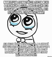 мамулічка пожалуйста пусти мене в пятницю в село, я же сьодні все зробила, і завтра все зроблю, все перекопаю, тільки пустиии!! дід казав йому треба загребти, я з Анютой загребу! гулять нікуди, хіба шо на лавочку і то врятли! і я піду виливаться на воск у пятницю а юлька хай з нінкою у суботу йде!! ПОЖАЛУЙСТА!!!!