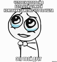 Человек который в большой,шумной компании,заметил что ты ушла ЭТО ТВОЙ ДРУГ