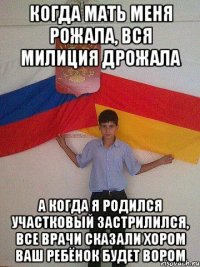 когда мать меня рожала, вся милиция дрожала а когда я родился участковый застрилился, все врачи сказали хором ваш ребёнок будет вором