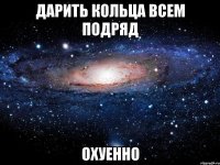 дарить кольца всем подряд охуенно