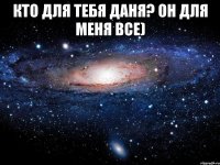 КТО ДЛЯ ТЕБЯ Даня? Он для меня ВСЕ) 