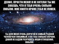 Денис, прости меня! Я не хотела! ты же знаешь, что я тебя очень сильно люблю. Мне никто кроме тебя не нужен. Ты для меня очень дорогой и самый родной человечек! Любимый, я по тебе сильно скучаю. Давай не будем разрушать наши отношения. ЛЮБЛЮ.