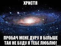 ХРИСТЯ ПРОБАЧ МЕНЕ ДУРУ Я БІЛЬШЕ ТАК НЕ БУДУ Я ТЕБЕ ЛЮБЛЮ!