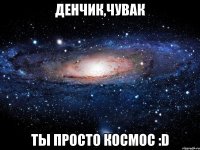 Денчик,чувак Ты просто космос :D