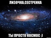 Лизочка,сестренка Ты просто космос ;)