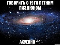 говорить с 19ти летним пиздюком ахуенно ^^