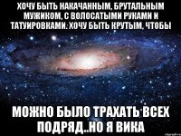 хочу быть накачанным, брутальным мужиком, с волосатыми руками и татуировками. Хочу быть крутым, чтобы можно было трахать всех подряд..но я Вика