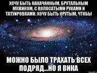 хочу быть накачанным, брутальным мужиком, с волосатыми руками и татуировками. Хочу быть крутым, чтобы можно было трахать всех подряд...но я Вика