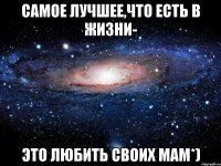 Самое лучшее,что есть в жизни- Это любить своих мам*)