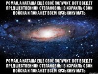 Роман, а Наташа ещё своё получит. Вот введёт Предшественник Степановны в Израиль свои войска и покажет всем Кузькину мать Роман, а Наташа ещё своё получит. Вот введёт Предшественник Степановны в Израиль свои войска и покажет всем Кузькину мать