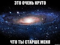 Это очень круто что ты старше меня